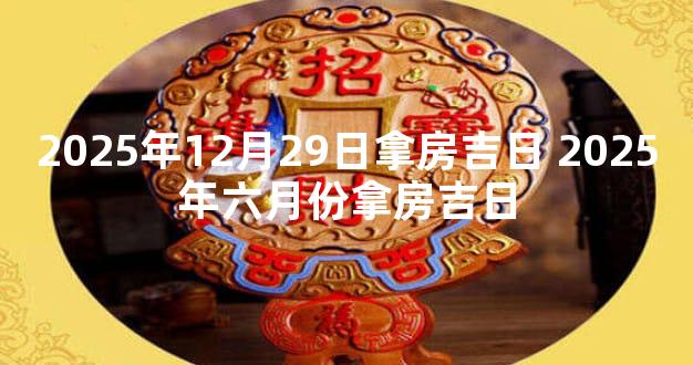 2025年12月29日拿房吉日 2025年六月份拿房吉日